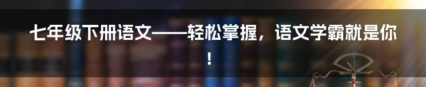 七年级下册语文——轻松掌握，语文学霸就是你！