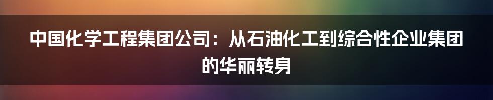 中国化学工程集团公司：从石油化工到综合性企业集团的华丽转身