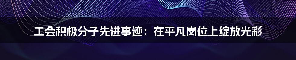 工会积极分子先进事迹：在平凡岗位上绽放光彩