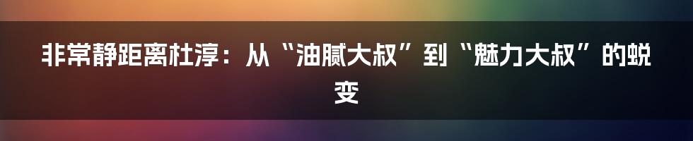 非常静距离杜淳：从“油腻大叔”到“魅力大叔”的蜕变