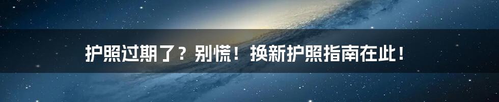 护照过期了？别慌！换新护照指南在此！