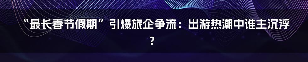 “最长春节假期”引爆旅企争流：出游热潮中谁主沉浮？