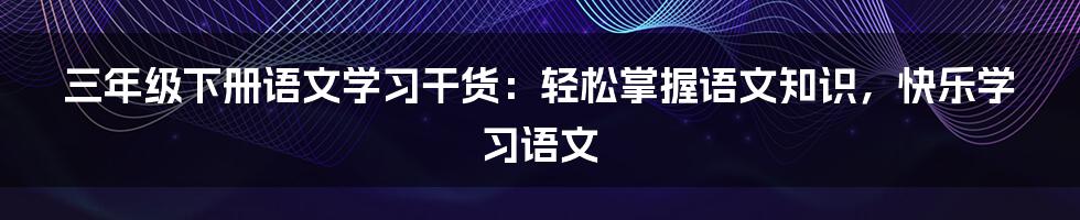 三年级下册语文学习干货：轻松掌握语文知识，快乐学习语文