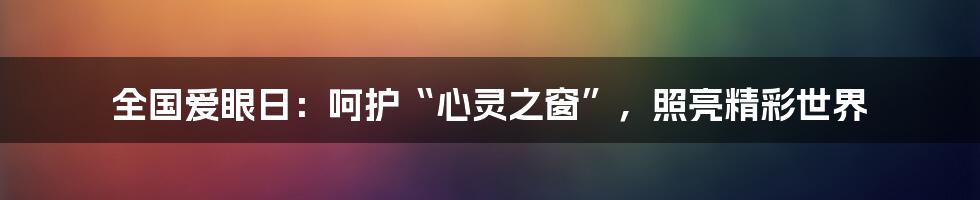 全国爱眼日：呵护“心灵之窗”，照亮精彩世界