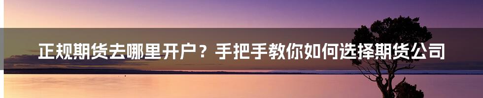 正规期货去哪里开户？手把手教你如何选择期货公司