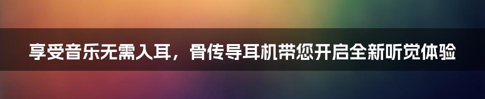 享受音乐无需入耳，骨传导耳机带您开启全新听觉体验