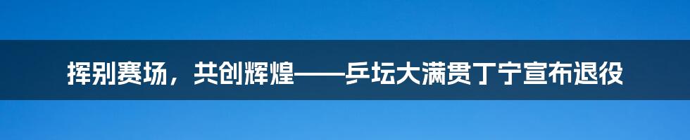 挥别赛场，共创辉煌——乒坛大满贯丁宁宣布退役