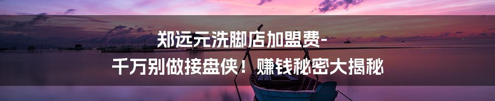 郑远元洗脚店加盟费-千万别做接盘侠！赚钱秘密大揭秘