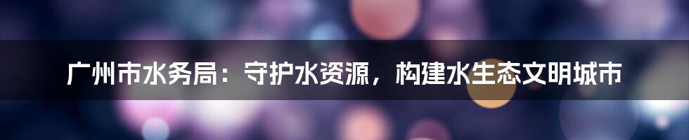 广州市水务局：守护水资源，构建水生态文明城市