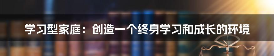 学习型家庭：创造一个终身学习和成长的环境