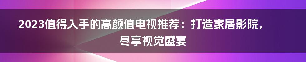 2023值得入手的高颜值电视推荐：打造家居影院，尽享视觉盛宴