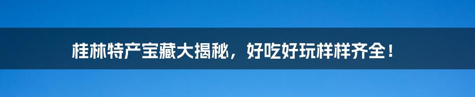 桂林特产宝藏大揭秘，好吃好玩样样齐全！