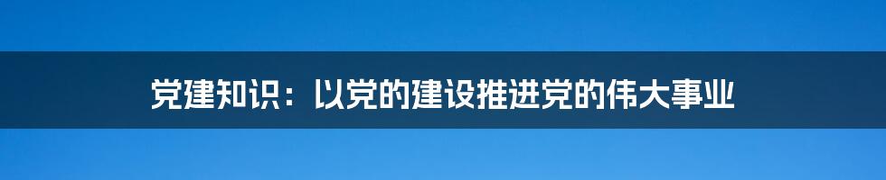 党建知识：以党的建设推进党的伟大事业