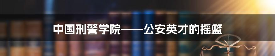 中国刑警学院——公安英才的摇篮