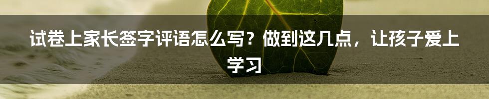 试卷上家长签字评语怎么写？做到这几点，让孩子爱上学习