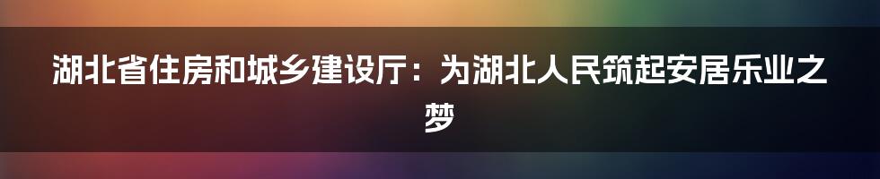 湖北省住房和城乡建设厅：为湖北人民筑起安居乐业之梦