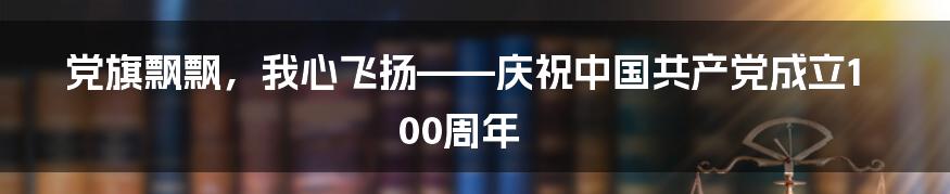 党旗飘飘，我心飞扬——庆祝中国共产党成立100周年