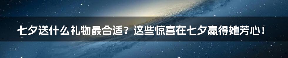 七夕送什么礼物最合适？这些惊喜在七夕赢得她芳心！