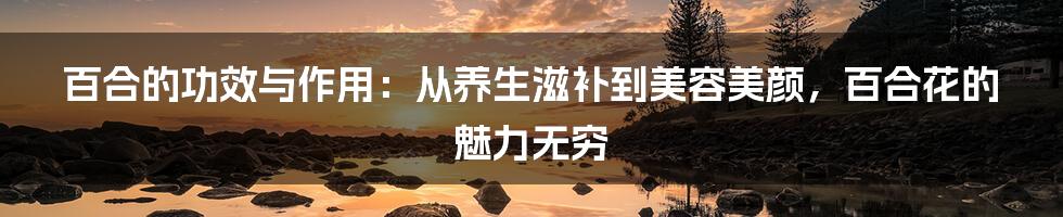 百合的功效与作用：从养生滋补到美容美颜，百合花的魅力无穷