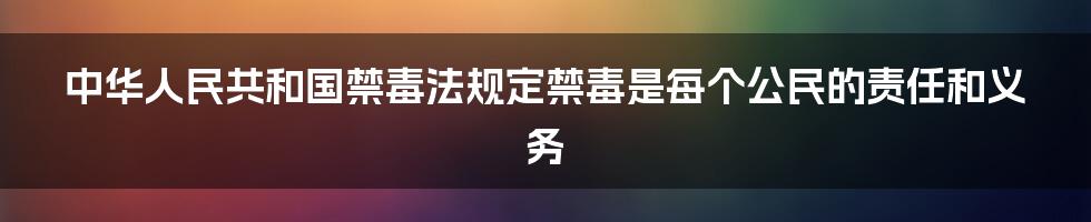 中华人民共和国禁毒法规定禁毒是每个公民的责任和义务