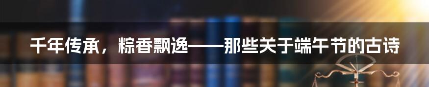 千年传承，粽香飘逸——那些关于端午节的古诗