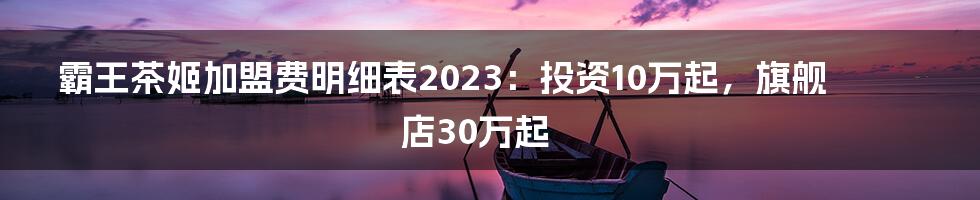 霸王茶姬加盟费明细表2023：投资10万起，旗舰店30万起