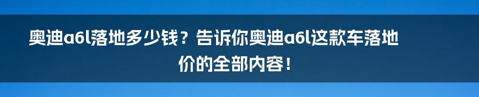 奥迪a6l落地多少钱？告诉你奥迪a6l这款车落地价的全部内容！