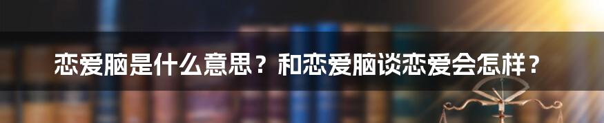 恋爱脑是什么意思？和恋爱脑谈恋爱会怎样？