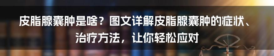 皮脂腺囊肿是啥？图文详解皮脂腺囊肿的症状、治疗方法，让你轻松应对