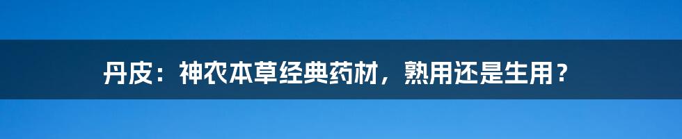 丹皮：神农本草经典药材，熟用还是生用？