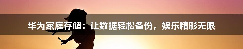 华为家庭存储：让数据轻松备份，娱乐精彩无限