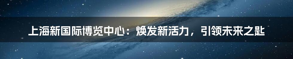 上海新国际博览中心：焕发新活力，引领未来之匙