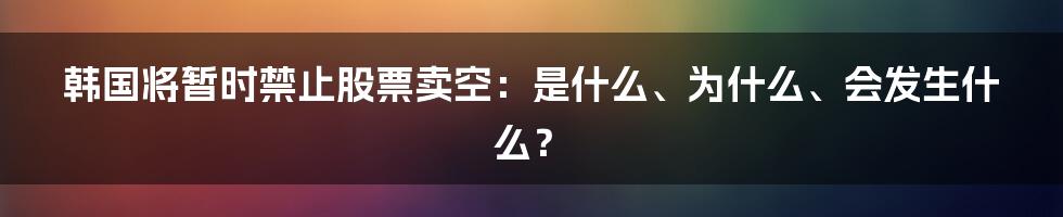 韩国将暂时禁止股票卖空：是什么、为什么、会发生什么？