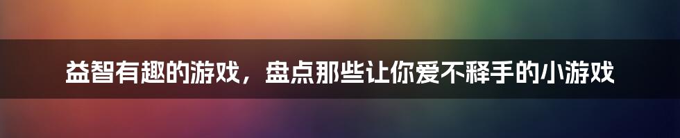 益智有趣的游戏，盘点那些让你爱不释手的小游戏