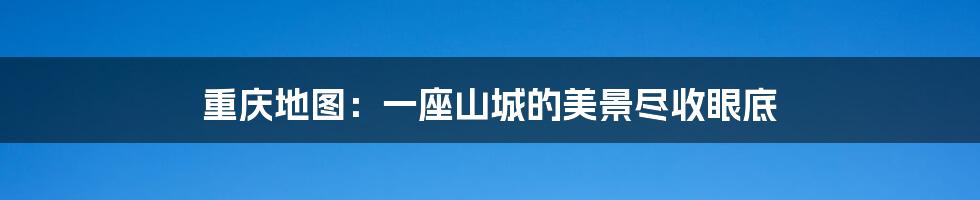 重庆地图：一座山城的美景尽收眼底