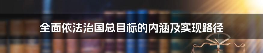 全面依法治国总目标的内涵及实现路径