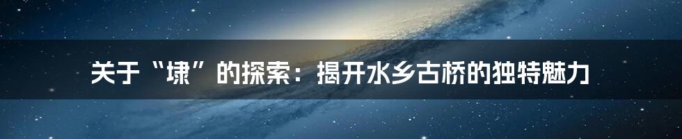 关于“埭”的探索：揭开水乡古桥的独特魅力