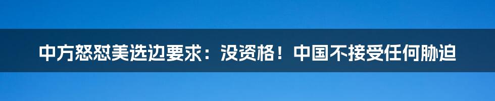 中方怒怼美选边要求：没资格！中国不接受任何胁迫