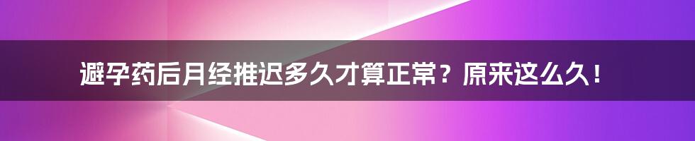 避孕药后月经推迟多久才算正常？原来这么久！