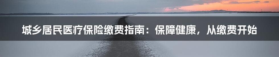 城乡居民医疗保险缴费指南：保障健康，从缴费开始