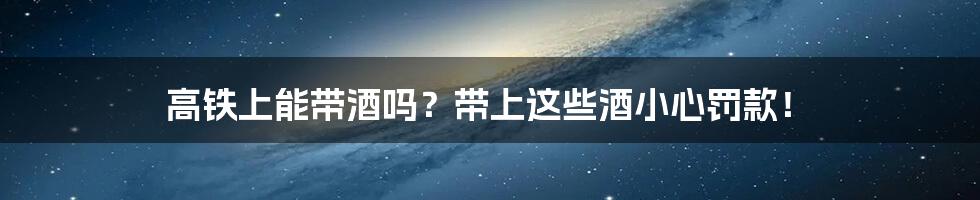 高铁上能带酒吗？带上这些酒小心罚款！