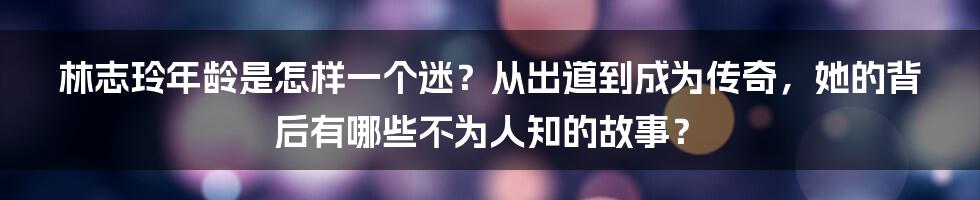 林志玲年龄是怎样一个迷？从出道到成为传奇，她的背后有哪些不为人知的故事？