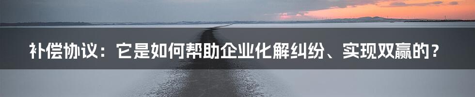 补偿协议：它是如何帮助企业化解纠纷、实现双赢的？