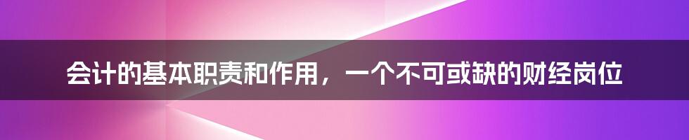 会计的基本职责和作用，一个不可或缺的财经岗位