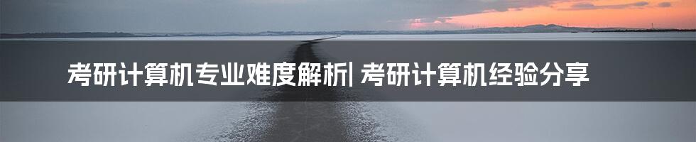 考研计算机专业难度解析| 考研计算机经验分享