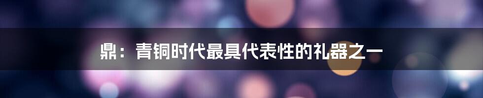 鼎：青铜时代最具代表性的礼器之一