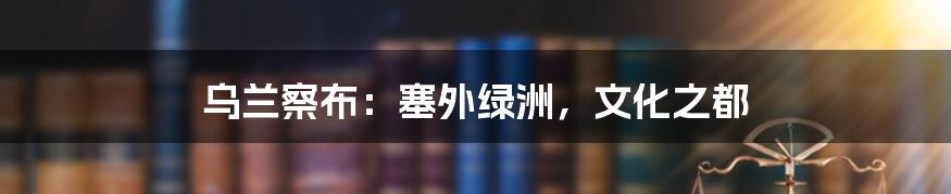 乌兰察布：塞外绿洲，文化之都