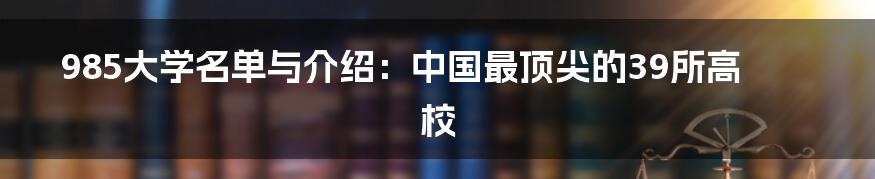 985大学名单与介绍：中国最顶尖的39所高校