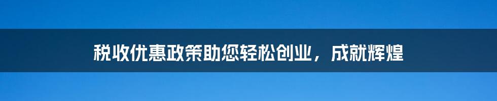 税收优惠政策助您轻松创业，成就辉煌