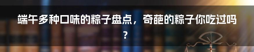 端午多种口味的粽子盘点，奇葩的粽子你吃过吗？